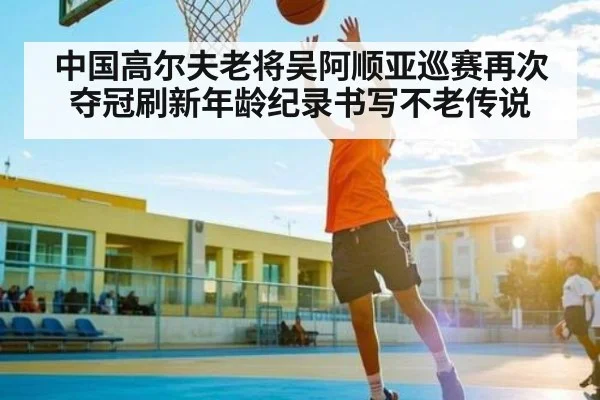 中国高尔夫老将吴阿顺亚巡赛再次夺冠刷新年龄纪录书写不老传说