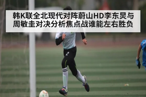 韩K联全北现代对阵蔚山HD李东炅与周敏圭对决分析焦点战谁能左右胜负