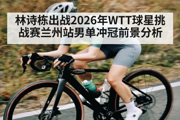林诗栋出战2026年WTT球星挑战赛兰州站男单冲冠前景分析