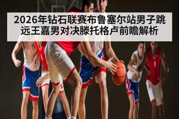 2026年钻石联赛布鲁塞尔站男子跳远王嘉男对决滕托格卢前瞻解析